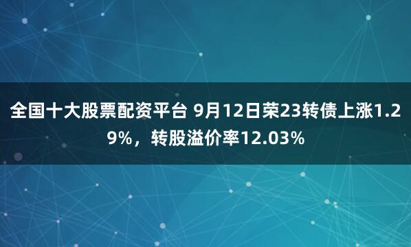 全国十大股票配资平台 9月12日荣23转债上涨1.29%，转股溢价率12.03%
